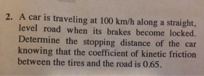 2. A car is traveling at 100 km/h along a straight,
level road when its brakes become locked.
Determine the stopping distance of the car
knowing that the coefficient of kinetic friction
between the tires and the road is 0.65.
