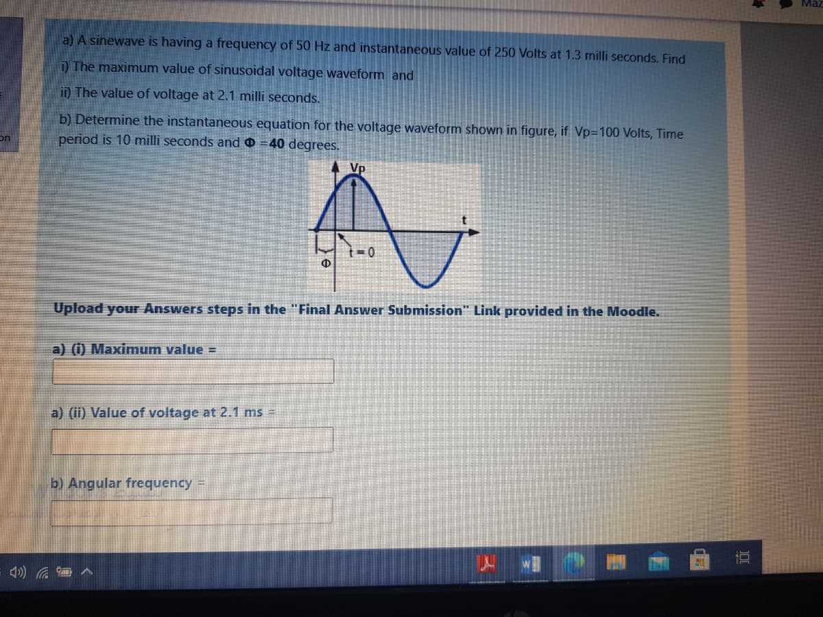 Maz
a) A sinewave is having a frequency of 50 Hz and instantaneous value of 250 Volts at 1.3 milli seconds. Find
D The maximum value of sinusoidal voltage waveform and
i) The value of voltage at 2.1 milli seconds.
b) Determine the instantaneous equation for the voltage waveform shown in figure, if Vp=100 Volts, Time
period is 10 milli seconds and 0 =40 degrees.
on
Vp
Upload your Answers steps in the "Final Answer Submission" Link provided in the Moodle.
a) (i) Maximnum value =
a) (ii) Value of voltage at 2.1 ms =
b) Angular frequency =
