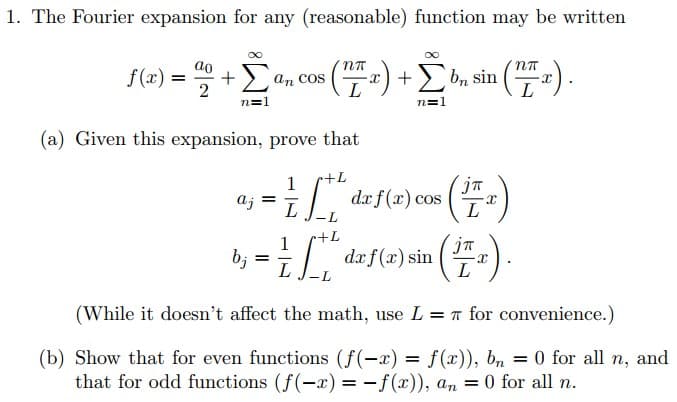 1. The Fourier expansion for any (reasonable) function may be written
f(x) = 2 + Žª, cos (¹72) + [b, sin (7²).
Σ
n=1
(a) Given this expansion, prove that
+L
= 1/²
=
L
·L
r+L
b;="dzf(x) sin (47)
(1₁).
L
aj
jπ
dx f(x) cos X
L
(While it doesn't affect the math, use L = π for convenience.)
(b) Show that for even functions (f(-x) = f(x)), bn = 0 for all n, and
that for odd functions (f(-x) = -f(x)), an = 0 for all n.