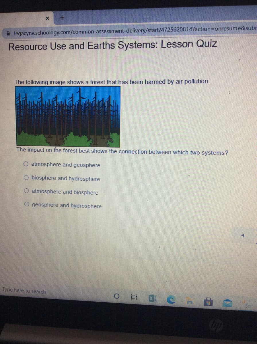 A legacynv.schoology.com/common-assessment-delivery/start/4725620814?action3Donresume&subr
Resource Use and Earths Systems: Lesson Quiz
The following image shows a forest that has been harmed by air pollution.
The impact on the forest best shows the connection between which two systems?
O atmosphere and geosphere
O biosphere and hydrosphere
O atmosphere and biosphere
O geosphere and hydrosphere
Type here to search
Cop
