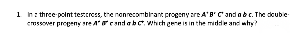 1. In a three-point testcross, the nonrecombinant progeny are A* B* C* and a b c. The double-
crossover progeny are A* B* c and a b C*. Which gene is in the middle and why?
