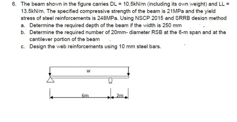 6. The beam shown in the figure carries DL = 10.5kN/m (including its own weight) and LL =
13.5kN/m. The specified compressive strength of the beam is 21MPa and the yield
stress of steel reinforcements is 248MPa. Using NSCP 2015 and SRRB design method
a. Determine the required depth of the beam if the width is 250 mm
b. Determine the required number of 20mm- diameter RSB at the 6-m span and at the
cantilever portion of the beam
c.
Design the web reinforcements using 10 mm steel bars.
W
6m
2m
