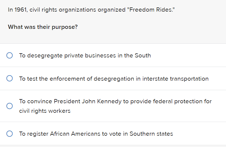 In 1961, civil rights organizations organized "Freedom Rides."
What was their purpose?
To desegregate private businesses in the South
O To test the enforcement of desegregation in interstate transportation
To convince President John Kennedy to provide federal protection for
civil rights workers
O To register African Americans to vote in Southern states