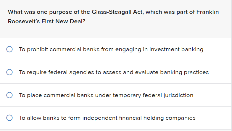 What was one purpose of the Glass-Steagall Act, which was part of Franklin
Roosevelt's First New Deal?
To prohibit commercial banks from engaging in investment banking
To require federal agencies to assess and evaluate banking practices
To place commercial banks under temporary federal jurisdiction
To allow banks to form independent financial holding companies