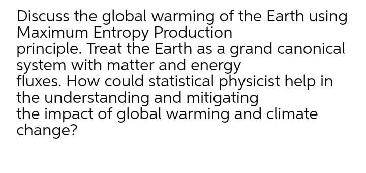 Discuss the global warming of the Earth using
Maximum Entropy Production
principle. Treat the Earth as a grand canonical
system with matter and energy
fluxes. How could statistical physicist help in
the understanding and mitigating
the impact of global warming and climate
change?
