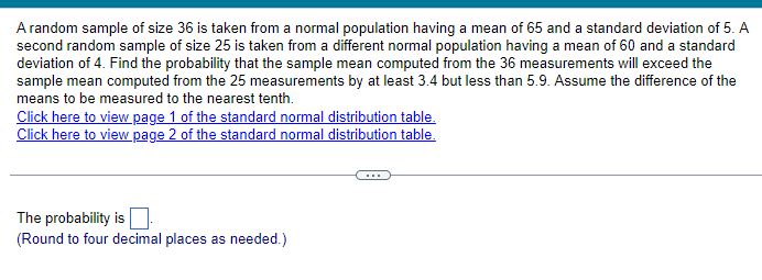 A random sample of size 36 is taken from a normal population having a mean of 65 and a standard deviation of 5. A
second random sample of size 25 is taken from a different normal population having a mean of 60 and a standard
deviation of 4. Find the probability that the sample mean computed from the 36 measurements will exceed the
sample mean computed from the 25 measurements by at least 3.4 but less than 5.9. Assume the difference of the
means to be measured to the nearest tenth.
Click here to view page 1 of the standard normal distribution table.
Click here to view page 2 of the standard normal distribution table.
The probability is ☐
(Round to four decimal places as needed.)