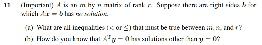 11
(Important) A is an m by n matrix of rank r. Suppose there are right sides b for
which Ax = b has no solution.
(a) What are all inequalities (< or ≤) that must be true between m, n, and r?
(b) How do you know that AT y = 0 has solutions other than y = 0?