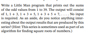 Write a Little Man program that prints out the sums
of the odd values from 1 to 39. The output will consist
of 1, 1+ 3, 1 + 3 + 5,1 +3 +5 +7, . . . . No input
is required. As an aside, do you notice anything inter-
esting about the output results that are produced by this
series? (Hint: This series is sometimes used as part of an
algorithm for finding square roots of numbers.)