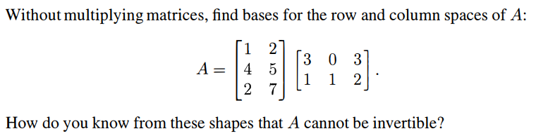 Without multiplying matrices, find bases for the row and column spaces of A:
1 2'
A=45
30 3
1 1 2
2 7
How do you know from these shapes that A cannot be invertible?