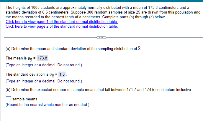 The heights of 1000 students are approximately normally distributed with a mean of 173.8 centimeters and a
standard deviation of 6.5 centimeters. Suppose 300 random samples of size 25 are drawn from this population and
the means recorded to the nearest tenth of a centimeter. Complete parts (a) through (c) below.
Click here to view page 1 of the standard normal distribution table.
Click here to view page 2 of the standard normal distribution table.
(a) Determine the mean and standard deviation of the sampling distribution of X.
The mean is μx = 173.8
(Type an integer or a decimal. Do not round.)
The standard deviation is σx = 1.3.
(Type an integer or a decimal. Do not round.)
(b) Determine the expected number of sample means that fall between 171.7 and 174.5 centimeters inclusive.
sample means
(Round to the nearest whole number as needed.)