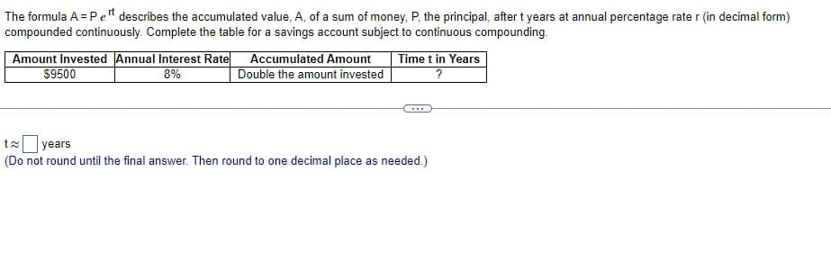 The formula A = Pe" describes the accumulated value, A, of a sum of money, P, the principal, after t years at annual percentage rate r (in decimal form)
compounded continuously. Complete the table for a savings account subject to continuous compounding.
Amount Invested Annual Interest Rate
$9500
Accumulated Amount
Double the amount invested
Time t in Years
8%
...
tx years
(Do not round until the final answer. Then round to one decimal place as needed.)
