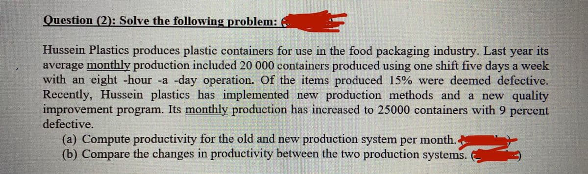 Question (2): Solve the following problem:
Hussein Plastics produces plastic containers for use in the food packaging industry. Last year its
average monthly production included 20 000 containers produced using one shift five days a week
with an eight -hour -a -day operation. Of the items produced 15% were deemed defective.
Recently, Hussein plastics has implemented new production methods and a new quality
improvement program. Its monthly production has increased to 25000 containers with 9 percent
defective.
(a) Compute productivity for the old and new production system per month.
(b) Compare the changes in productivity between the two production systems.
