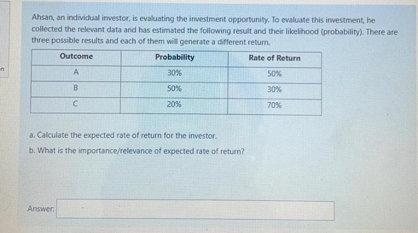 Ahsan, an individual investor, is evaluating the investment opportunity. To evaluate this investment, he
collected the relevant data and has estimated the following result and their likelihood (probability). There are
three possible results and each of them will generate a different return.
Outcome
Probability
Rate of Return
A
30%
50%
B.
50%
30%
20%
70%
a. Calculate the expected rate of return for the investor.
b. What is the importance/relevance of expected rate of return?
Answer:
