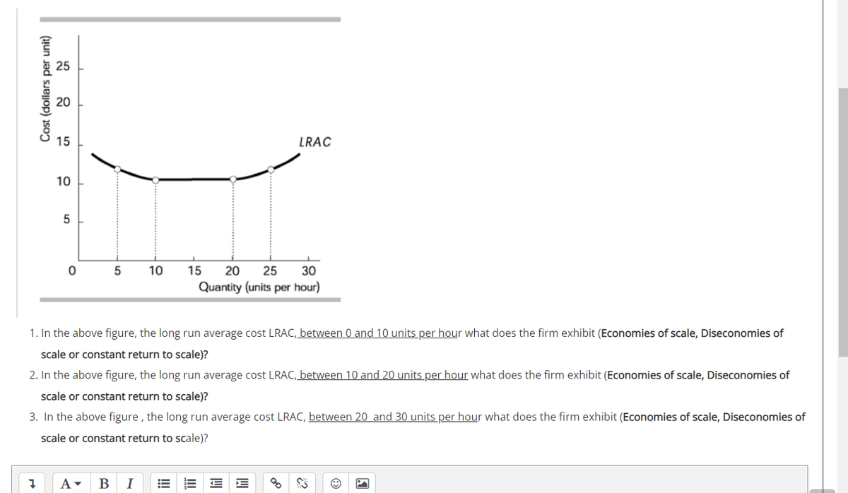 20
15
LRAC
10
10
15
20
25
30
Quantity (units per hour)
1. In the above figure, the long run average cost LRAC, between 0 and 10 units per hour what does the firm exhibit (Economies of scale, Diseconomies of
scale or constant return to scale)?
2. In the above figure, the long run average cost LRAC, between 10 and 20 units per hour what does the firm exhibit (Economies of scale, Diseconomies of
scale or constant return to scale)?
3. In the above figure , the long run average cost LRAC, between 20 and 30 units per hour what does the firm exhibit (Economies of scale, Diseconomies of
scale or constant return to scale)?
В
I
Cost (dollars per unit)
