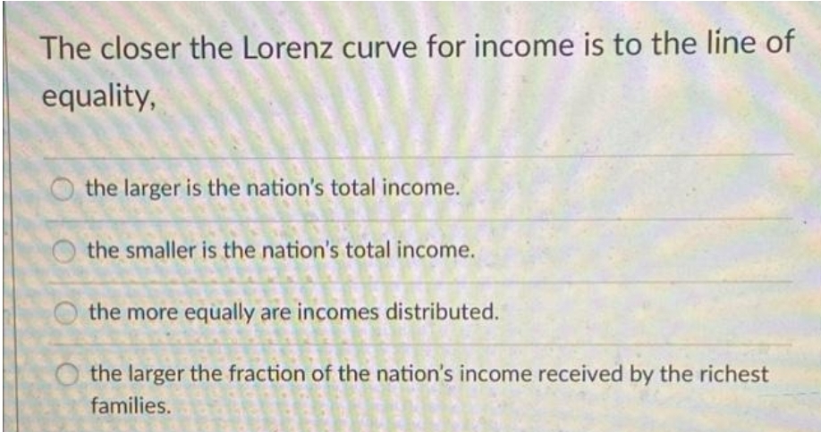 The closer the Lorenz curve for income is to the line of
equality,
the larger is the nation's total income.
the smaller is the nation's total income.
the more equally are incomes distributed.
the larger the fraction of the nation's income received by the richest
families.
