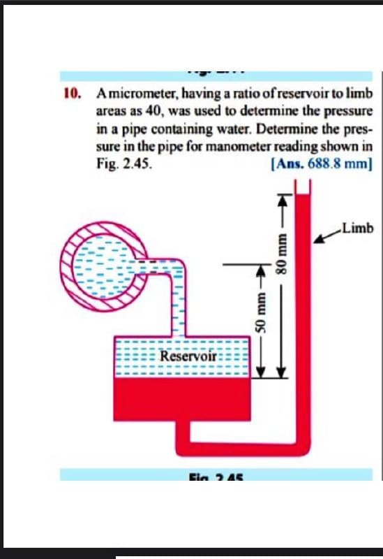 10. Amicrometer, having a ratio of reservoir to limb
areas as 40, was used to determine the pressure
in a pipe containing water. Determine the pres-
sure in the pipe for manometer reading shown in
Fig. 2.45.
[Ans. 688.8 mm]
Limb
Reservoir:
Ein 245
50 mm
80 mm
