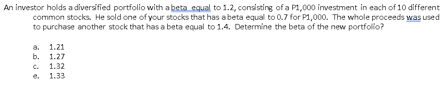 An investor holds a diversified portfolio with a beta equal to 1.2, consisting of a P1,000 investment in each of 10 different
common stocks. He sold one of your stocks that has a beta equal to 0.7 for P1,000. The whole proceeds was used
to purchase another stock that has a beta equal to 1.4. Determine the beta of the new portfolio?
а.
1.21
b.
1.27
C.
1.32
е.
1.33

