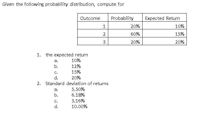 Given the following probability distribution, compute for
Outcome
Probability
Expected Return
20%
10%
2
60%
15%
3
20%
20%
1. the expected return
a.
10%
b.
12%
С.
15%
d.
20%
2. Standard deviation of returns
а.
5.50%
b.
6.18%
C.
3.16%
d.
10.00%
