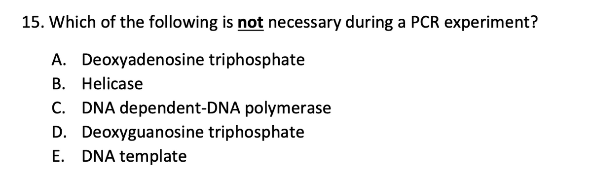 15. Which of the following is not necessary during a PCR experiment?
A. Deoxyadenosine triphosphate
B. Helicase
C. DNA dependent-DNA polymerase
D. Deoxyguanosine triphosphate
E. DNA template