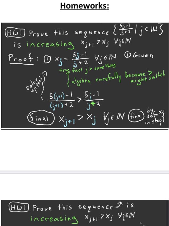 Homeworks:
5j-1
HW) Prove this sequence l J?
Ijew}
{
is increasing Xj+i 7Xj VjEIN
Proof: o Xj= 3*?
j+ 2
VjeN
O Given
up
lalgebra earefully becanse iteh
5 (j+1) – I
Solus
, 5;-1
(j+1)+2
final
>
Xj+i> Xj Y e IN (inm) m
in stopl
HW) Prove this sequence s
increasing Xj+, 7Xj VjEIN
foN
