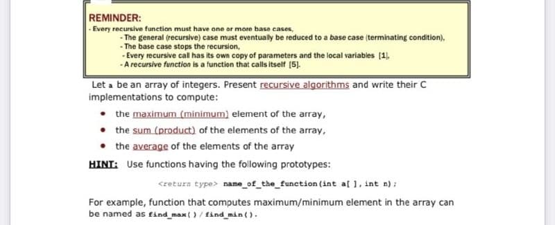 REMINDER:
- Every recursive function must have one or more base cases,
- The general (recursive) case must eventually be reduced to a base case (terminating condition),
- The base case stops the recursion,
- Every recursive call has its own copy of parameters and the local variables [1),
-A recursive function is a function that calls itself (5).
Let a be an array of integers. Present recursive algorithms and write their C
implementations to compute:
the maximum (minimum) element of the array,
• the sum (product) of the elements of the array,
• the average of the elements of the array
HINT: Use functions having the following prototypes:
<retura type> name_of_the_function (int al 1, int n);
For example, function that computes maximum/minimum element in the array can
be named as find_max()/ find min ().
