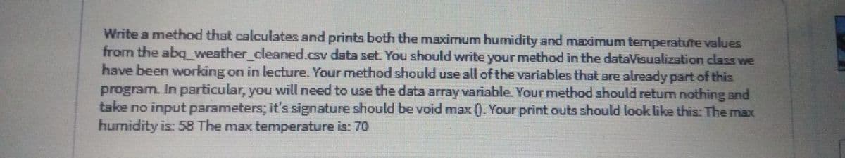 Write a method that calculates and prints both the maximum humidity and maximum temperatute values
from the abq_weather_cleaned.csv data set. You should write your method in the dataVisualization class we
have been working on in lecture. Your method should use all of the variables that are already part of this
program. In particular, you will need to use the data array variable. Your method should retum nothing and
take no input parameters; it's signature should be void max (). Your print outs should laok like this: The max
humidity is: 58 The max temperature is: 70
