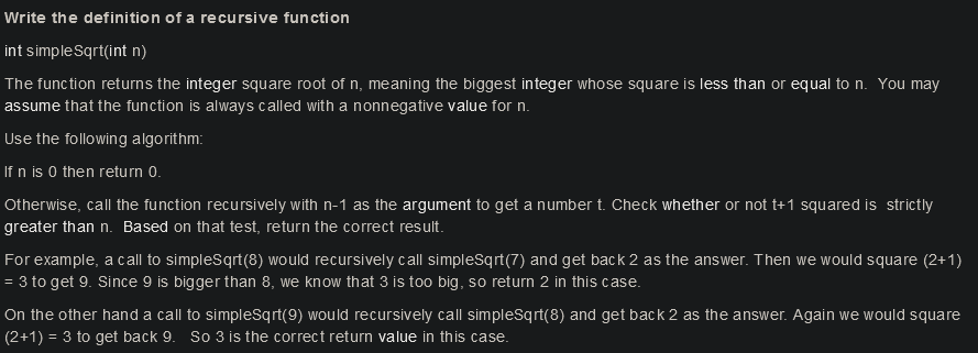 Write the definition of a recursive function
int simpleSqrt(int n)
The function returns the integer square root of n, meaning the biggest integer whose square is less than or equal to n. You may
assume that the function is always called with a nonnegative value for n.
Use the following algorithm:
If n is 0 then return 0.
Otherwise, call the function recursively with n-1 as the argument to get a number t. Check whether or not t+1 squared is strictly
greater than n. Based on that test, return the correct result.
For example, a call to simpleSqrt(8) would recursively call simpleSqrt(7) and get back 2 as the answer. Then we would square (2+1)
= 3 to get 9. Since 9 is bigger than 8, we know that 3 is too big, so return 2 in this case.
On the other hand a call to simpleSqrt(9) would recursively call simpleSqrt(8) and get back 2 as the answer. Again we would square
(2+1) = 3 to get back 9. So 3 is the correct return value in this case.

