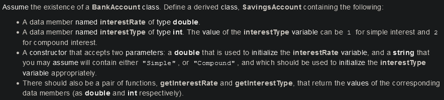 Assume the existence of a BankAccount class. Define a derived class, SavingsAccount containing the following:
A data member named interestRate of type double.
• A data member named interest Type of type int. The value of the interestType variable can be 1 for simple interest and 2
for compound interest.
• A constructor that accepts two parameters: a double that is used to initialize the interestRate variable, and a string that
you may assume will contain either "Simple", or "Compound", and which should be used to initialize the interestīype
variable appropriately.
• There should also be a pair of functions, getInterestRate and getinterest Type, that return the values of the corresponding
data members (as double and int respectively).
