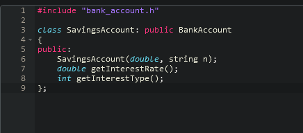 1
#include "bank_account.h"
2
3
class SavingsAccount: public BankAccount
4 - {
public:
SavingsAccount (double, string n);
double getInterestRate();
int getInterestType();
};
7
8.

