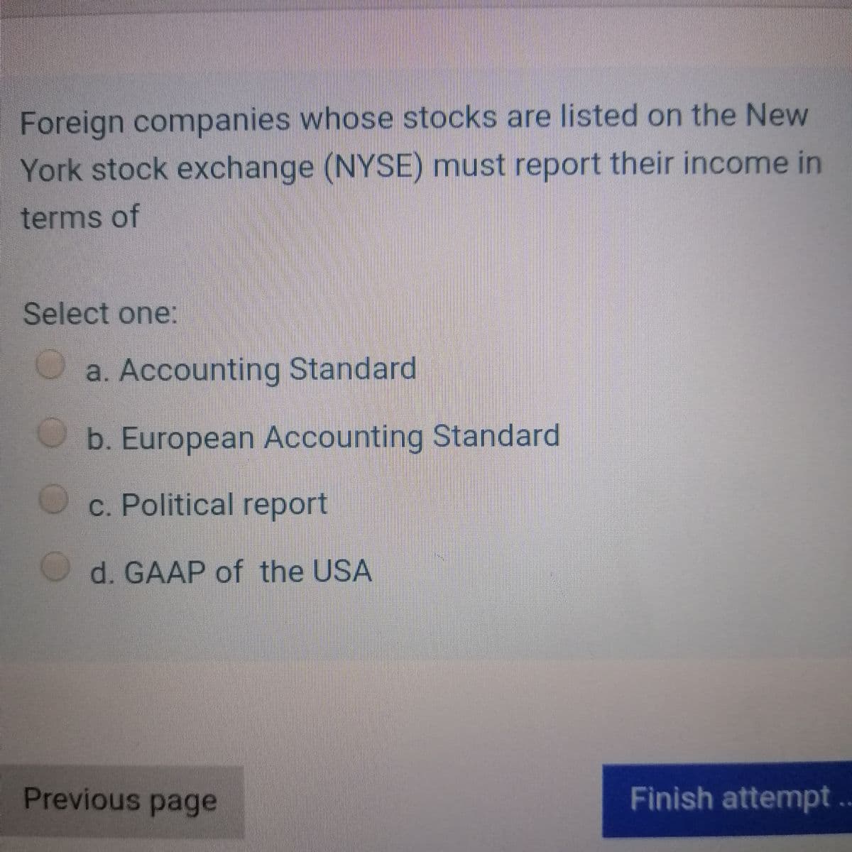 Foreign companies whose stocks are listed on the New
York stock exchange (NYSE) must report their income in
terms of
Select one:
a. Accounting Standard
b. European Accounting Standard
c. Political report
d. GAAP of the USA
Previous page
Finish attempt ..
