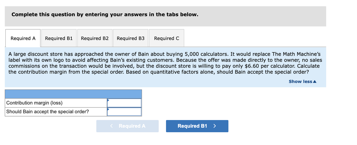 Complete this question by entering your answers in the tabs below.
Required A
Required B1
Required B2
Required B3
Required C
A large discount store has approached the owner of Bain about buying 5,000 calculators. It would replace The Math Machine's
label with its own logo to avoid affecting Bain's existing customers. Because the offer was made directly to the owner, no sales
commissions on the transaction would be involved, but the discount store is willing to pay only $6.60 per calculator. Calculate
the contribution margin from the special order. Based on quantitative factors alone, should Bain accept the special order?
Show less A
Contribution margin (loss)
Should Bain accept the special order?
< Required A
Required B1 >
