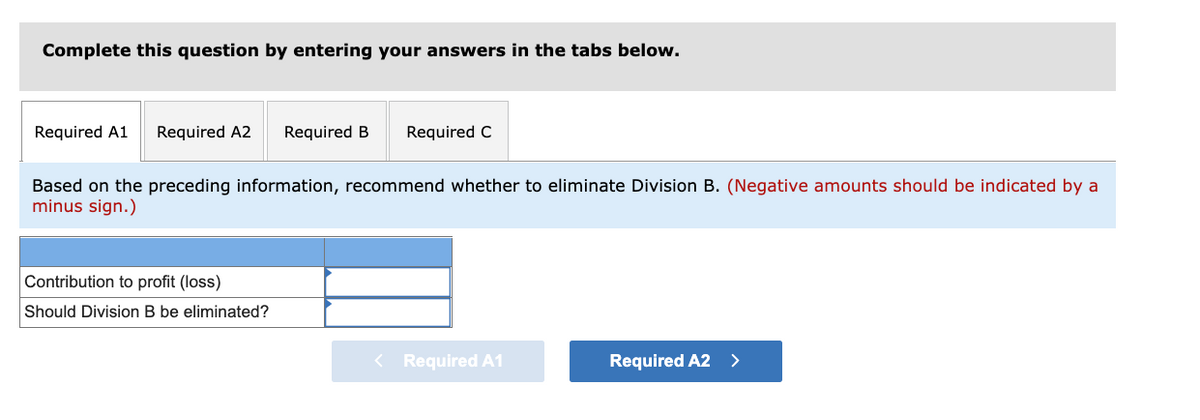 Complete this question by entering your answers in the tabs below.
Required A1
Required A2
Required B
Required C
Based on the preceding information, recommend whether to eliminate Division B. (Negative amounts should be indicated by a
minus sign.)
Contribution to profit (loss)
Should Division B be eliminated?
< Required A1
Required A2 >
