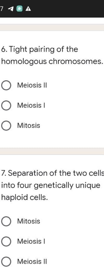 7 10
6. Tight pairing of the
homologous chromosomes.
O Meiosis II
O Meiosis I
O Mitosis
7. Separation of the two cells
into four genetically unique
haploid cells.
Mitosis
O Meiosis I
O Meiosis II
