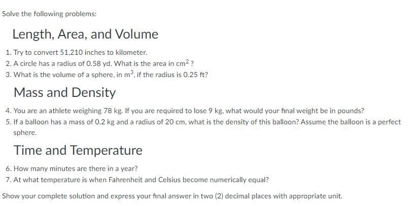 Solve the following problems:
Length, Area, and Volume
1. Try to convert 51,210 inches to kilometer.
2. A circle has a radius of 0.58 yd. What is the area in cm2?
3. What is the volume of a sphere, in m³, if the radius is 0.25 ft?
Mass and Density
4. You are an athlete weighing 78 kg. If you are required to lose 9 kg, what would your final weight be in pounds?
5. If a balloon has a mass of 0.2 kg and a radius of 20 cm, what is the density of this balloon? Assume the balloon is a perfect
sphere.
Time and Temperature
6. How many minutes are there in a year?
7. At what temperature is when Fahrenheit and Celsius become numerically equal?
Show your complete solution and express your final answer in two (2) decimal places with appropriate unit.
