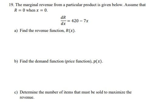 19. The marginal revenue from a particular product is given below. Assume that
R = 0 when x = 0.
dR
= 420 – 7x
dx
a) Find the revenue function, R(x).
b) Find the demand function (price function), p(x).
c) Determine the number of items that must be sold to maximize the
revenue.
