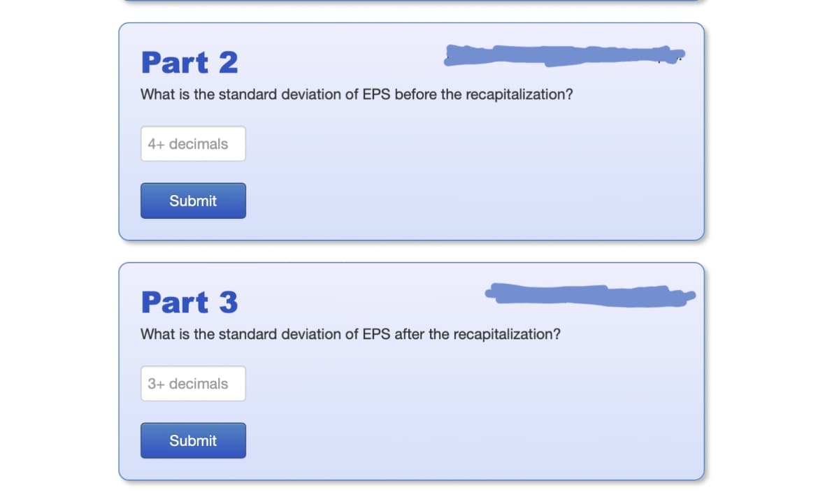 Part 2
What is the standard deviation of EPS before the recapitalization?
4+ decimals
Submit
Part 3
What is the standard deviation of EPS after the recapitalization?
3+ decimals
Submit
