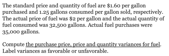 The standard price and quantity of fuel are $1.60 per gallon
purchased and 1.25 gallons consumed per gallon sold, respectively.
The actual price of fuel was $2 per gallon and the actual quantity of
fuel consumed was 32,500 gallons. Actual fuel purchases were
35,000 gallons.
Compute the purchase price, price and quantity variances for fuel.
Label variances as favorable or unfavorable.

