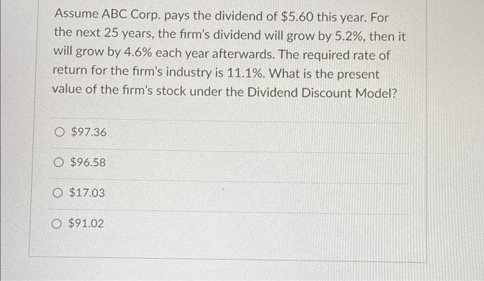 Assume ABC Corp. pays the dividend of $5.60 this year. For
the next 25 years, the firm's dividend will grow by 5.2%, then it
will grow by 4.6% each year afterwards. The required rate of
return for the firm's industry is 11.1%. What is the present
value of the firm's stock under the Dividend Discount Model?
O $97.36
O $96.58
O $17.03
O $91.02
