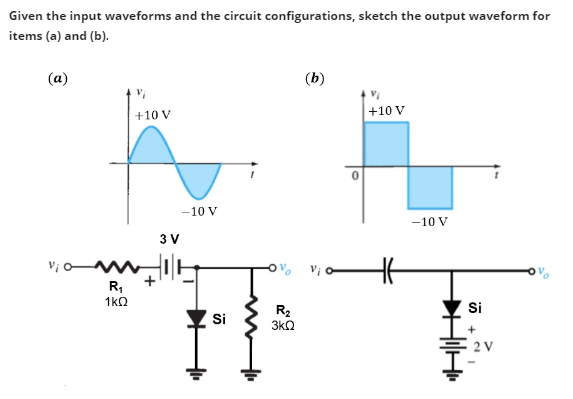 Given the input waveforms and the circuit configurations, sketch the output waveform for
items (a) and (b).
(a)
v¡ o
R₁
1kQ
+10 V
3 V
-10 V
Si
R₂
3kQ
(b)
+10 V
-10 V
4₁4
Si
+
