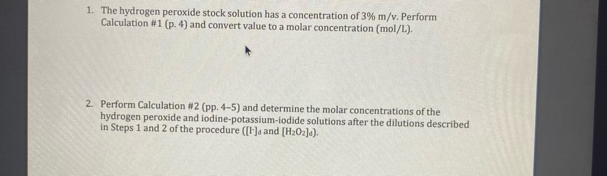 1. The hydrogen peroxide stock solution has a concentration of 3% m/v. Perform
Calculation #1 (p. 4) and convert value to a molar concentration (mol/L).
2. Perform Calculation #2 (pp. 4-5) and determine the molar concentrations of the
hydrogen peroxide and iodine-potassium-iodide solutions after the dilutions described
in Steps 1 and 2 of the procedure ([I]a and [H202]a).
