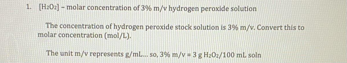 1. [H2O2] – molar concentration of 3% m/v hydrogen peroxide solution
The concentration of hydrogen peroxide stock solution is 3% m/v. Convert this to
molar concentration (mol/L).
The unit m/v represents g/mL... so, 3% m/v = 3 g H2O2/100 mL soln

