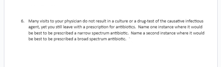 6. Many visits to your physician do not result in a culture or a drug-test of the causative infectious
agent, yet you still leave with a prescription for antibiotics. Name one instance where it would
be best to be prescribed a narrow spectrum antibiotic. Name a second instance where it would
be best to be prescribed a broad spectrum antibiotic.