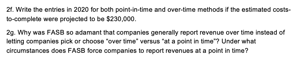 2f. Write the entries in 2020 for both point-in-time and over-time methods if the estimated costs-
to-complete were projected to be $230,000.
2g. Why was FASB so adamant that companies generally report revenue over time instead of
letting companies pick or choose "over time" versus "at a point in time"? Under what
circumstances does FASB force companies to report revenues at a point in time?
