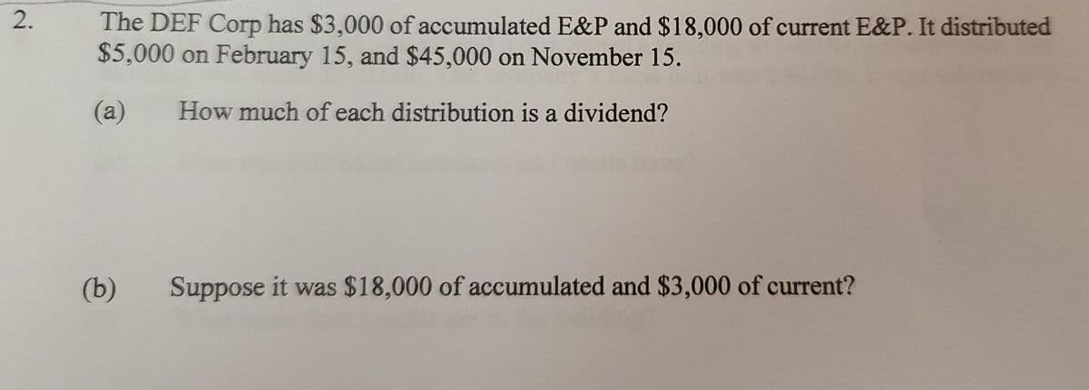 The DEF Corp has $3,000 of accumulated E&P and $18,000 of current E&P. It distributed
$5,000 on February 15, and $45,000 on November 15.
(а)
How much of each distribution is a dividend?
(b)
Suppose it was $18,000 of accumulated and $3,000 of current?
2.
