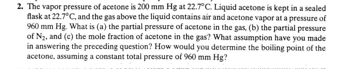 2. The vapor pressure of acetone is 200 mm Hg at 22.7°C. Liquid acetone is kept in a sealed
flask at 22.7°C, and the gas above the liquid contains air and acetone vapor at a pressure of
960 mm Hg. What is (a) the partial pressure of acetone in the gas, (b) the partial pressure
of N2, and (c) the mole fraction of acetone in the gas? What assumption have you made
in answering the preceding question? How would you determine the boiling point of the
acetone, assuming a constant total pressure of 960 mm Hg?
