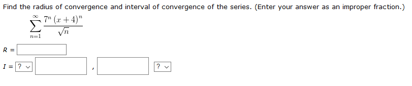 Find the radius of convergence and interval of convergence of the series. (Enter your answer as an improper fraction.)
* 7" (x + 4)"
Vn
n=1
R =
I =? v
? v
