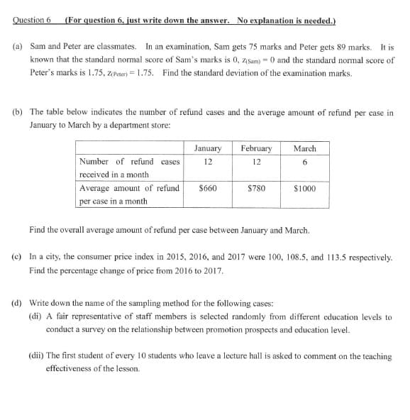 Question 6 (For question 6, just write down the answer. No explanation is needed.)
(a) Sam and Peter are classmates. In an examination, Sam gets 75 marks and Peter gets 89 marks. It is
known that the standard normal score of Sam's marks is 0, zsam) = 0 and the standard normal score of
Peter's marks is 1.75, z(Peter) = 1.75. Find the standard deviation of the examination marks.
(b) The table below indicates the number of refund cases and the average amount of refund per case in
January to March by a department store:
January
February
March
Number of refund cases
12
12
received in a month
Average amount of refund
$660
$780
$1000
per case in a month
Find the overall average amount of refund per case between January and March.
(c) In a city, the consumer price index in 2015, 2016, and 2017 were 100, 108.5, and 113.5 respectively.
Find the percentage change of price from 2016 to 2017.
(d) Write down the name of the sampling method for the following cases:
(di) A fair representative of staff members is selected randomly from different education levels to
conduct a survey on the relationship between promotion prospects and education level.
(dii) The first student of every 10 students who leave a lecture hall is asked to comment on the teaching
effectiveness of the lesson.
