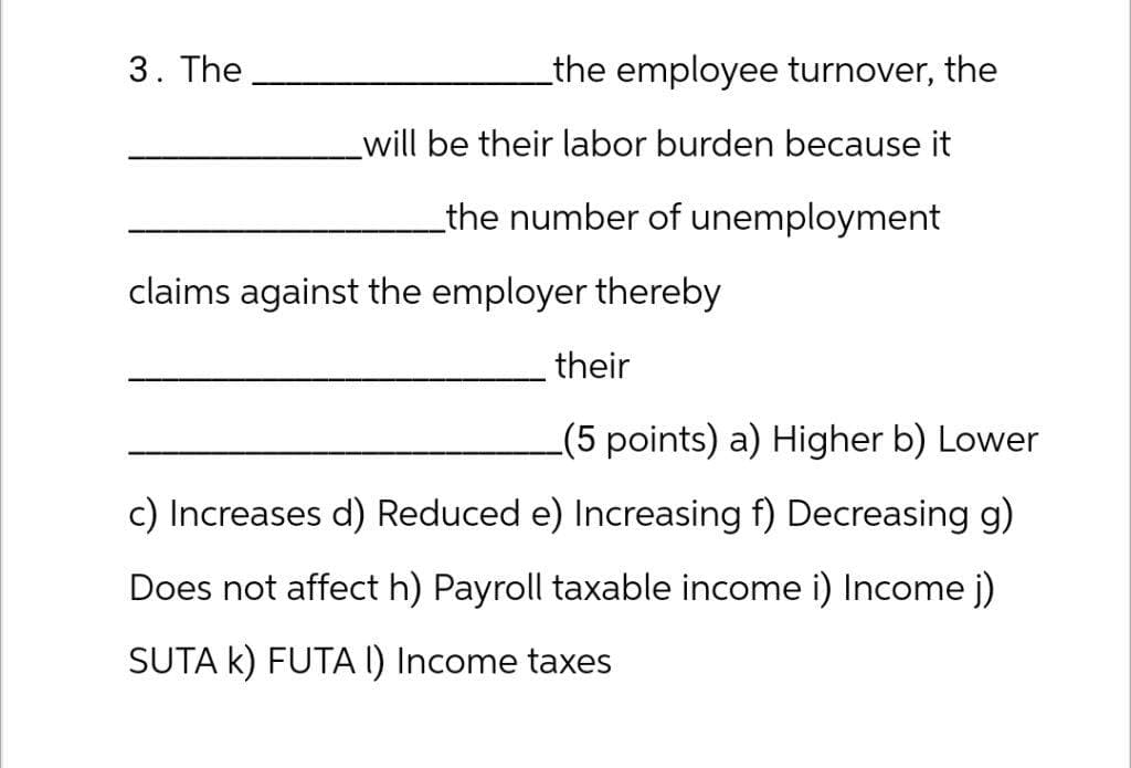 3. The
_the employee turnover, the
will be their labor burden because it
the number of unemployment
claims against the employer thereby
their
(5 points) a) Higher b) Lower
c) Increases d) Reduced e) Increasing f) Decreasing g)
Does not affect h) Payroll taxable income i) Income j)
SUTA K) FUTA I) Income taxes