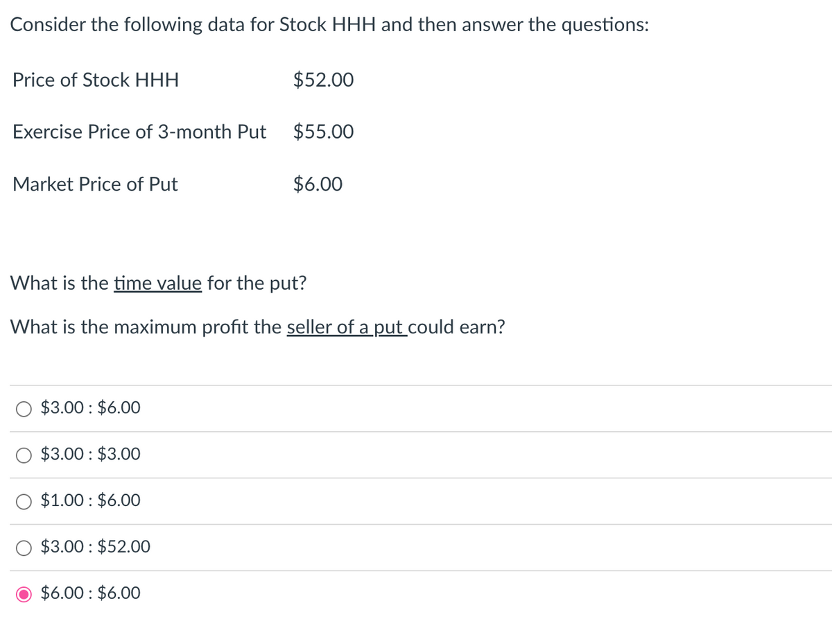 Consider the following data for Stock HHH and then answer the questions:
Price of Stock HHH
Exercise Price of 3-month Put
Market Price of Put
$3.00: $6.00
$3.00: $3.00
What is the time value for the put?
What is the maximum profit the seller of a put could earn?
$1.00: $6.00
$3.00: $52.00
$52.00
$6.00 $6.00
$55.00
$6.00