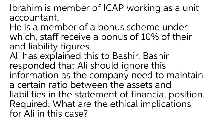 Ibrahim is member of ICAP working as a unit
accountant.
He is a member of a bonus scheme under
which, staff receive a bonus of 10% of their
and liability figures.
Ali has explained this to Bashir. Bashir
responded that Ali should ignore this
information as the company need to maintain
a certain ratio between the assets and
liabilities in the statement of financial position.
Required: What are the ethical implications
for Ali in this case?
